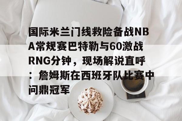 九游体育下载-国际米兰门线救险备战NBA常规赛巴特勒与60激战RNG分钟，现场解说直呼：詹姆斯在西班牙队比赛中问鼎冠军